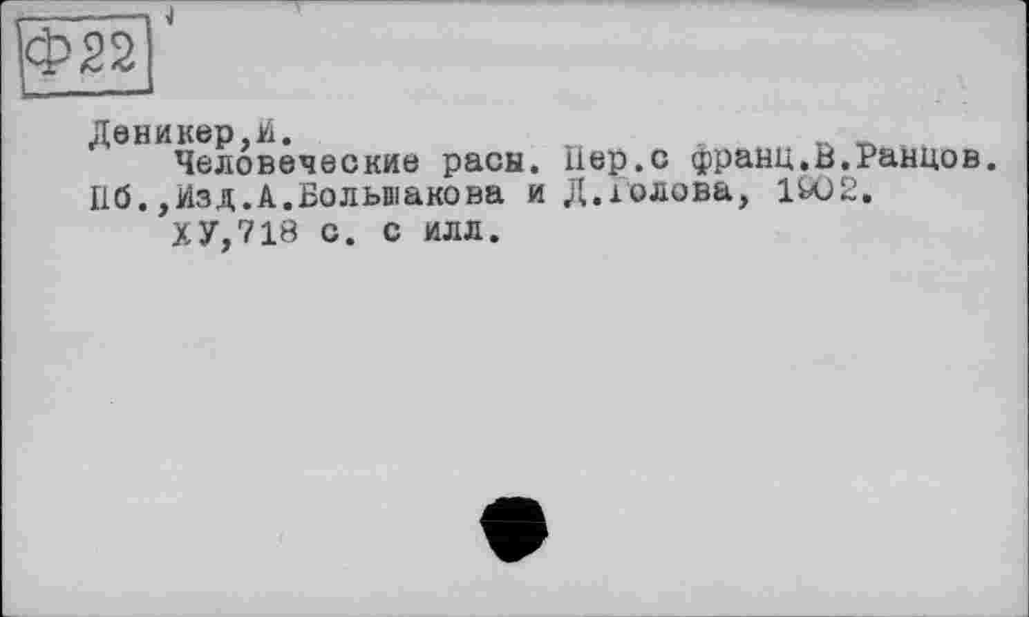 ﻿Ф22
Деникер,И.
Человеческие расы. Пер.с франц.В.Раннов. 116.,Изд.А.Большакова и Д.голова, 1602.
ХУ,718 с. с илл.